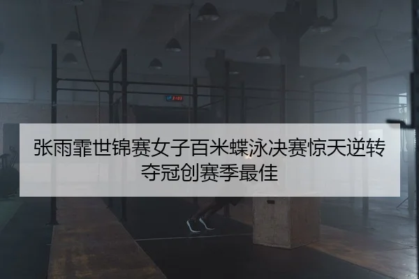张雨霏世锦赛女子百米蝶泳决赛惊天逆转夺冠创赛季最佳